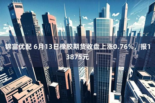 锦富优配 6月13日橡胶期货收盘上涨0.76%，报13875元