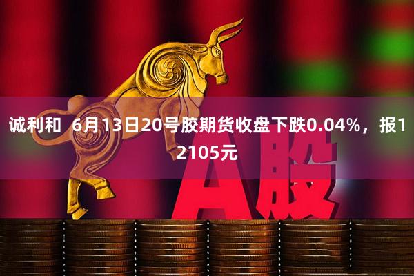 诚利和  6月13日20号胶期货收盘下跌0.04%，报12105元
