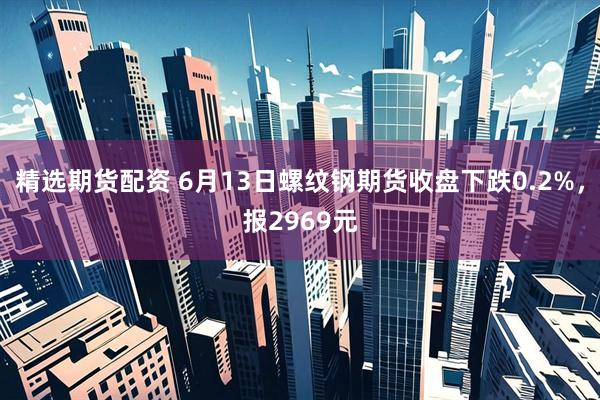 精选期货配资 6月13日螺纹钢期货收盘下跌0.2%，报2969元