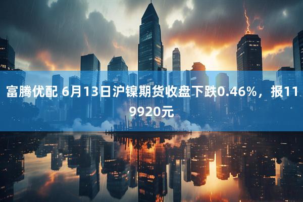 富腾优配 6月13日沪镍期货收盘下跌0.46%，报119920元