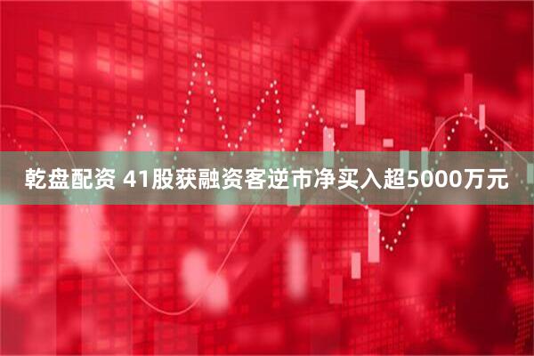 乾盘配资 41股获融资客逆市净买入超5000万元