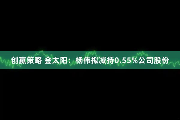 创赢策略 金太阳：杨伟拟减持0.55%公司股份