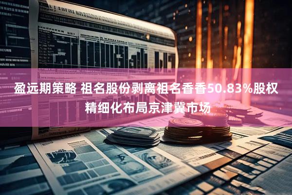 盈远期策略 祖名股份剥离祖名香香50.83%股权 精细化布局京津冀市场
