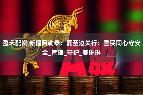 盈禾配资 新疆阿勒泰：夏至边关行：警民同心守安全_管理_守护_姜琳琳