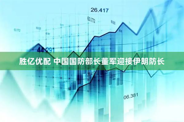 胜亿优配 中国国防部长董军迎接伊朗防长