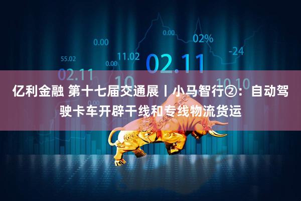 亿利金融 第十七届交通展丨小马智行②：自动驾驶卡车开辟干线和专线物流货运