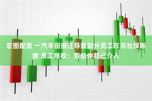 宏图配资 一汽丰田搬迁导致部分员工在京社保断缴 员工维权：劳动仲裁已介入