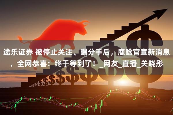 途乐证券 被停止关注、曝分手后，鹿晗官宣新消息，全网恭喜：终于等到了！_网友_直播_关晓彤