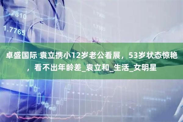 卓盛国际 袁立携小12岁老公看展，53岁状态惊艳，看不出年龄差_袁立和_生活_女明星