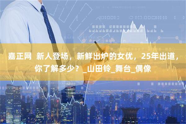 嘉正网  新人登场，新鲜出炉的女优，25年出道，你了解多少？_山田铃_舞台_偶像
