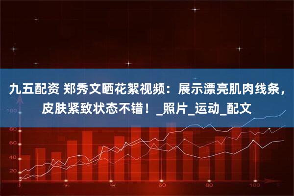 九五配资 郑秀文晒花絮视频：展示漂亮肌肉线条，皮肤紧致状态不错！_照片_运动_配文