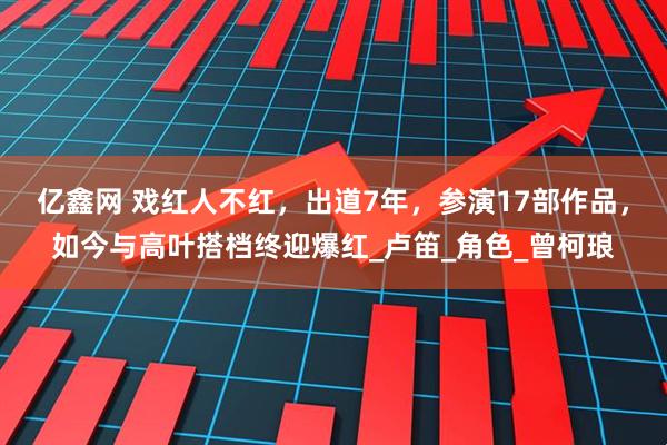亿鑫网 戏红人不红，出道7年，参演17部作品，如今与高叶搭档终迎爆红_卢笛_角色_曾柯琅