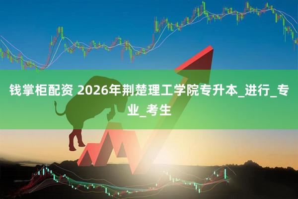 钱掌柜配资 2026年荆楚理工学院专升本_进行_专业_考生