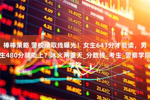 棒棒策略 警校录取线曝光！女生641分才能读，男生480分就能上？冰火两重天_分数线_考生_警察学院