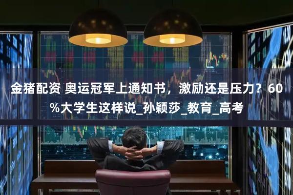 金猪配资 奥运冠军上通知书，激励还是压力？60%大学生这样说_孙颖莎_教育_高考