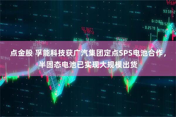 点金股 孚能科技获广汽集团定点SPS电池合作，半固态电池已实现大规模出货