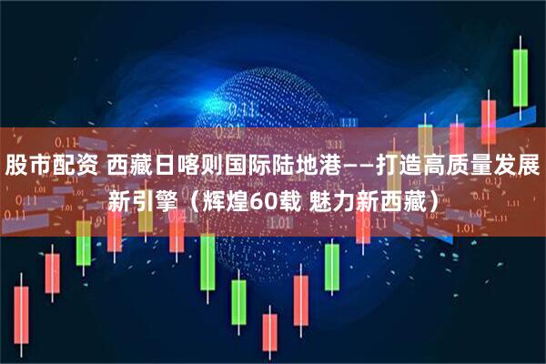 股市配资 西藏日喀则国际陆地港——打造高质量发展新引擎（辉煌60载 魅力新西藏）