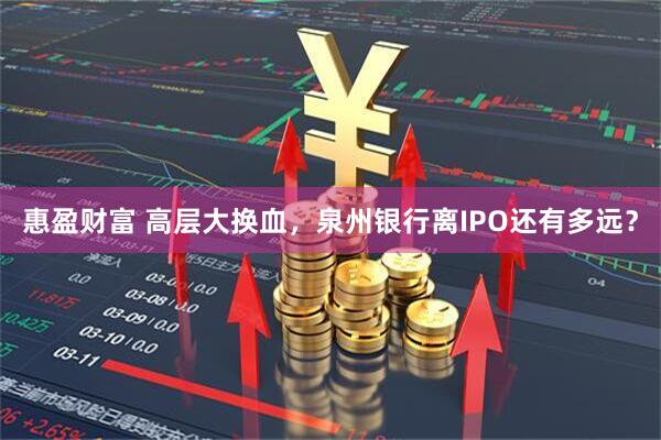 惠盈财富 高层大换血，泉州银行离IPO还有多远？