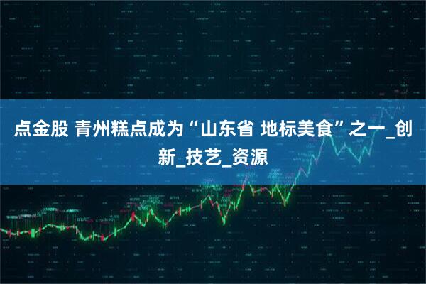 点金股 青州糕点成为“山东省 地标美食”之一_创新_技艺_资源