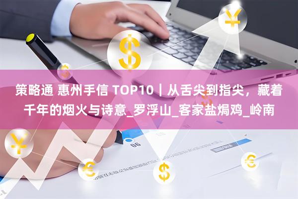 策略通 惠州手信 TOP10｜从舌尖到指尖，藏着千年的烟火与诗意_罗浮山_客家盐焗鸡_岭南