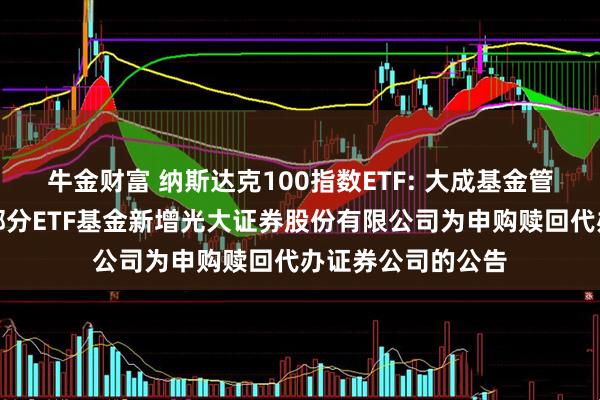 牛金财富 纳斯达克100指数ETF: 大成基金管理有限公司旗下部分ETF基金新增光大证券股份有限公司为申购赎回代办证券公司的公告