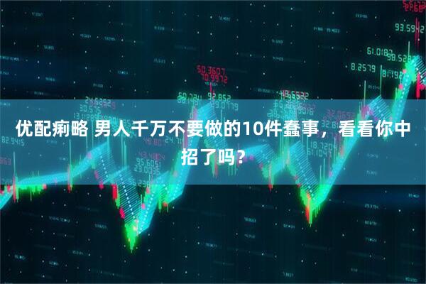优配痢略 男人千万不要做的10件蠢事，看看你中招了吗？