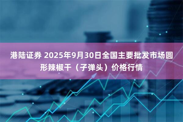 港陆证券 2025年9月30日全国主要批发市场圆形辣椒干（子弹头）价格行情