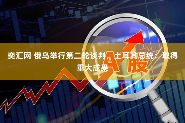 奕汇网 俄乌举行第二轮谈判,土耳其总统:取得重大成果