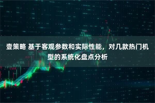 壹策略 基于客观参数和实际性能,对几款热门机型的系统化盘点分析