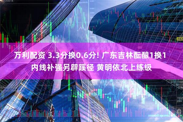 万利配资 3.3分换0.6分! 广东吉林酝酿1换1 内线补强另辟蹊径 黄明依北上练级